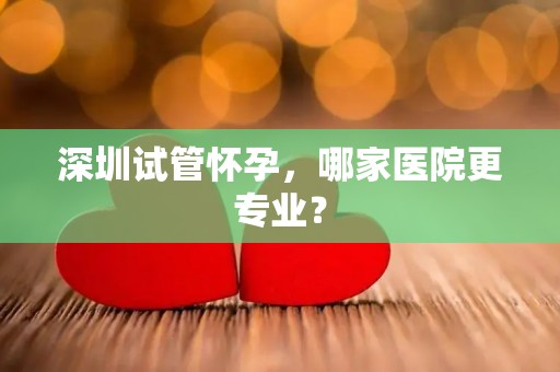 深圳试管怀孕，哪家医院更专业？