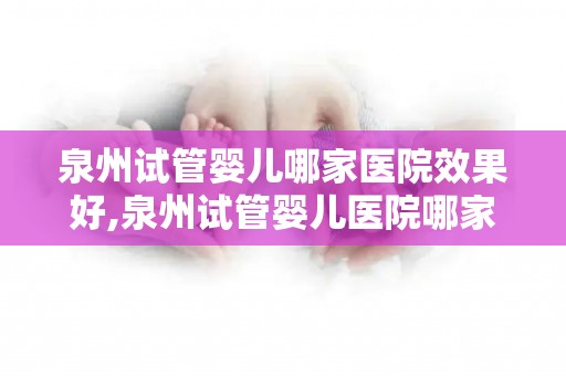 泉州试管婴儿哪家医院效果好,泉州试管婴儿医院哪家口碑好？