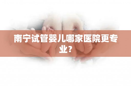 南宁试管婴儿哪家医院更专业？
