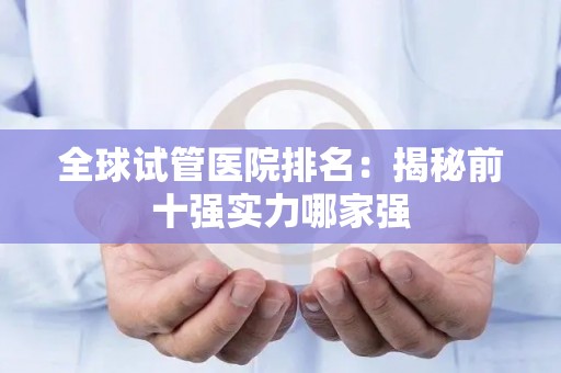 全球试管医院排名:揭秘前十强实力哪家强 全球试管医院排名:揭秘前十强实力哪家强