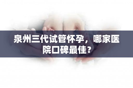 泉州三代试管怀孕，哪家医院口碑最佳？