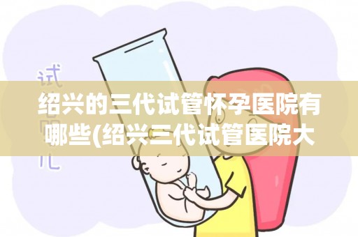 绍兴的三代试管怀孕医院有哪些(绍兴三代试管医院大盘点，助您孕育新生命)