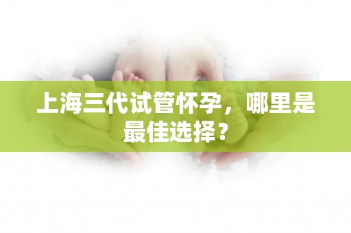 上海三代试管怀孕,哪里是最佳选择? 上海三代试管怀孕,哪里是最佳选择?