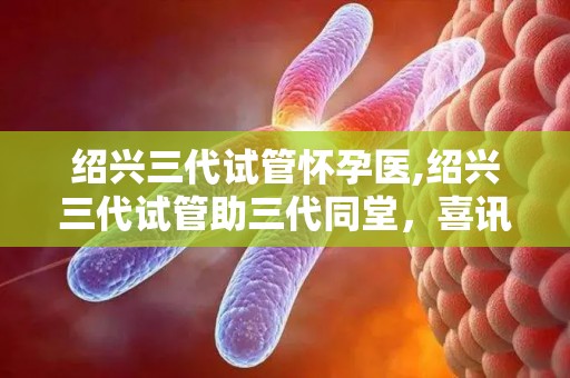绍兴三代试管怀孕医,绍兴三代试管助三代同堂，喜讯连连