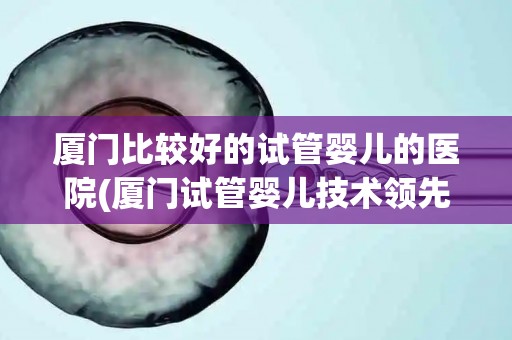 厦门比较好的试管婴儿的医院(厦门试管婴儿技术领先，这家医院值得信赖)
