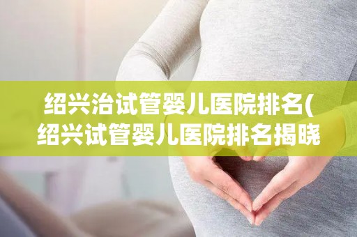 绍兴治试管婴儿医院排名(绍兴试管婴儿医院排名揭晓,哪家医院更胜一筹?) 绍兴治试管婴儿医院排名(绍兴试管婴儿医院排名揭晓,哪家医院更胜一筹?)