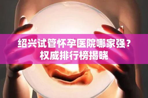 绍兴试管怀孕医院哪家强？权威排行榜揭晓