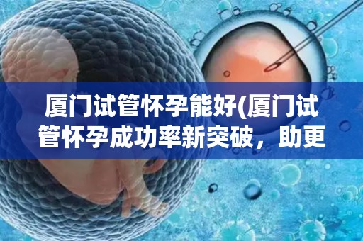 厦门试管怀孕能好(厦门试管怀孕成功率新突破，助更多家庭圆梦)