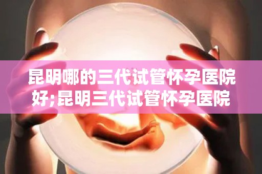 昆明哪的三代试管怀孕医院好;昆明三代试管怀孕医院哪家好？权威推荐