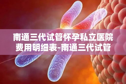南通三代试管怀孕私立医院费用明细表-南通三代试管私立医院费用明细曝光：价格透明化引关注
