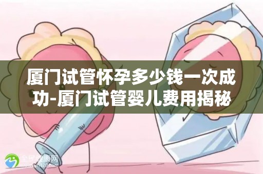 厦门试管怀孕多少钱成功率高的-厦门试管婴儿费用揭秘:成功率高的要价几何? 厦门试管怀孕多少钱成功率高的-厦门试管婴儿费用揭秘:成功率高的要价几何?