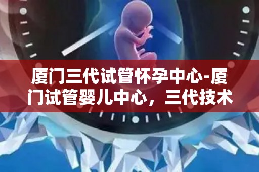 厦门三代试管怀孕中心-厦门试管婴儿中心，三代技术助好孕”来