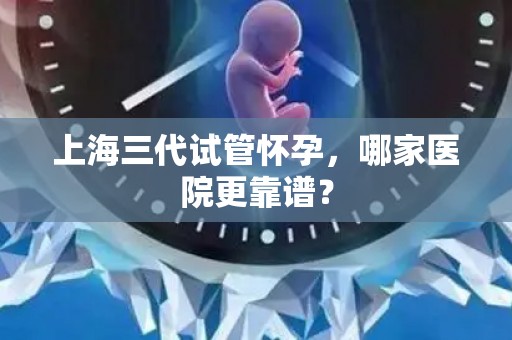 上海三代试管怀孕，哪家医院更靠谱？