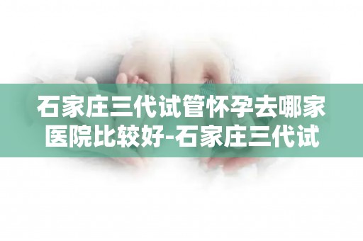 石家庄三代试管怀孕去哪家医院比较好-石家庄三代试管怀孕,哪家医院更专业? 石家庄三代试管怀孕去哪家医院比较好-石家庄三代试管怀孕,哪家医院更专业?