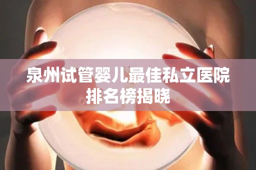 泉州试管婴儿最佳私立医院排名榜揭晓