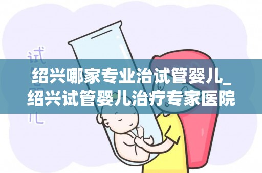 绍兴哪家专业治试管婴儿_绍兴试管婴儿治疗专家医院，助您圆梦好孕