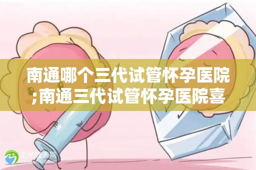 南通哪个三代试管怀孕医院;南通三代试管怀孕医院喜讯连连，助孕成功率再创新高