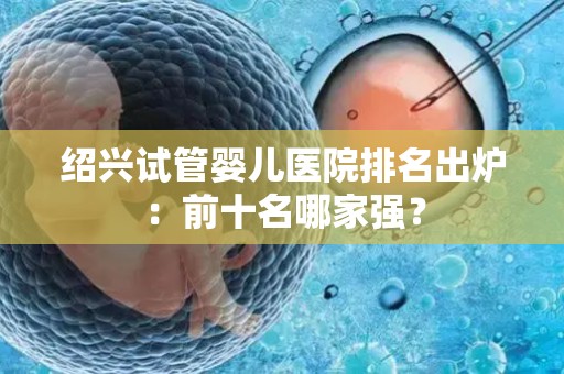 绍兴试管婴儿医院排名出炉：前十名哪家强？