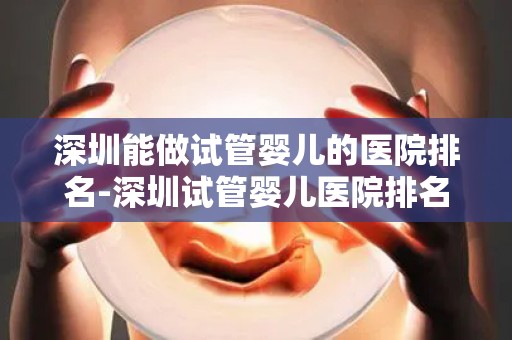 深圳能做试管婴儿的医院排名-深圳试管婴儿医院排名：哪家医院更胜一筹？