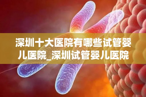 深圳十大医院有哪些试管婴儿医院_深圳试管婴儿医院盘点:十大知名医院一览 深圳十大医院有哪些试管婴儿医院_深圳试管婴儿医院盘点:十大知名医院一览