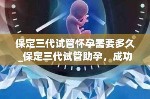 保定三代试管怀孕需要多久_保定三代试管助孕，成功怀孕需时多久？
