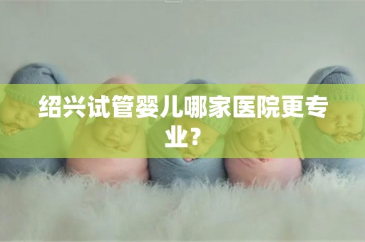 绍兴试管婴儿哪家医院更专业? 绍兴试管婴儿哪家医院更专业?