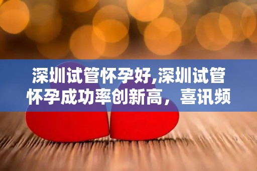 深圳试管怀孕好,深圳试管怀孕成功率创新高，喜讯频传
