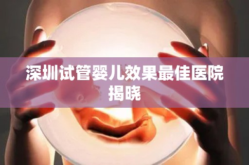 深圳试管婴儿效果最佳医院揭晓