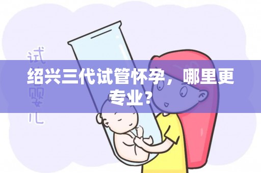 绍兴三代试管怀孕，哪里更专业？