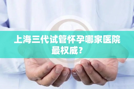 上海三代试管怀孕哪家医院最权威？