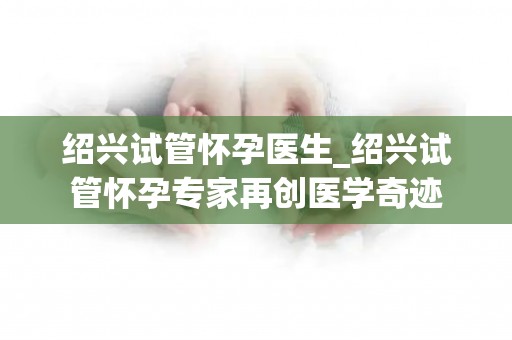 绍兴试管怀孕医生_绍兴试管怀孕专家再创医学奇迹 绍兴试管怀孕医生_绍兴试管怀孕专家再创医学奇迹