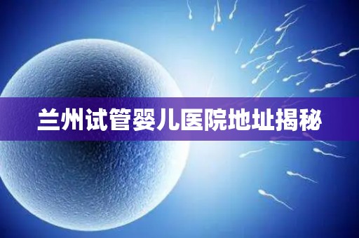 兰州试管婴儿医院地址揭秘 兰州试管婴儿医院地址揭秘