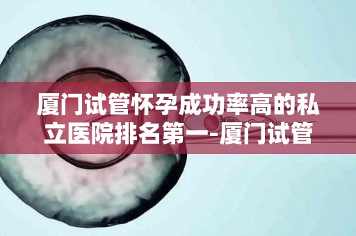 厦门试管怀孕成功率高的私立医院排名第一-厦门试管婴儿成功率第一,这家私立医院领跑全国 厦门试管怀孕成功率高的私立医院排名第一-厦门试管婴儿成功率第一,这家私立医院领跑全国