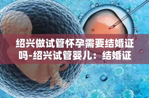 绍兴做试管怀孕需要结婚证吗-绍兴试管婴儿：结婚证成必备条件？