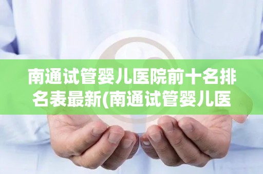 南通试管婴儿医院前十名排名表最新(南通试管婴儿医院排名出炉：前十名哪家最靠谱？)