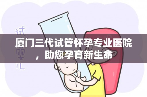 厦门三代试管怀孕专业医院，助您孕育新生命