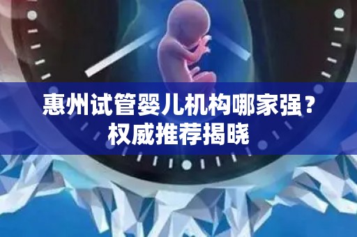 惠州试管婴儿机构哪家强?权威推荐揭晓 惠州试管婴儿机构哪家强?权威推荐揭晓