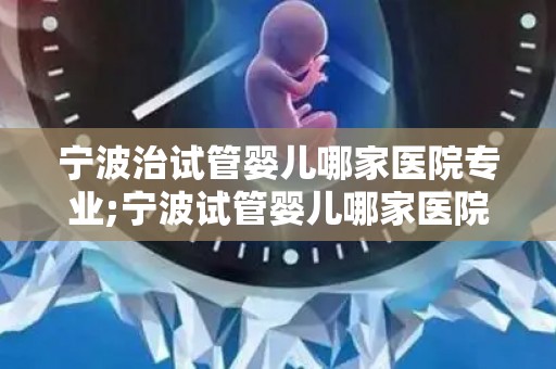 宁波治试管婴儿哪家医院专业;宁波试管婴儿哪家医院专业？权威推荐揭晓