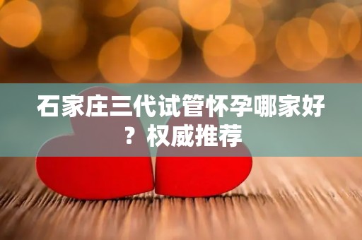 石家庄三代试管怀孕哪家好?权威推荐 石家庄三代试管怀孕哪家好?权威推荐