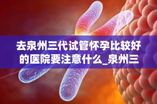 去泉州三代试管怀孕比较好的医院要注意什么_泉州三代试管医院选择指南：孕前注意事项全解析