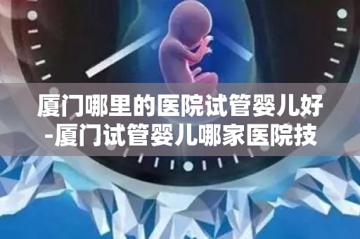 厦门哪里的医院试管婴儿好-厦门试管婴儿哪家医院技术更胜一筹？