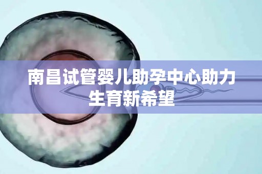 南昌试管婴儿助孕中心助力生育新希望 南昌试管婴儿助孕中心助力生育新希望