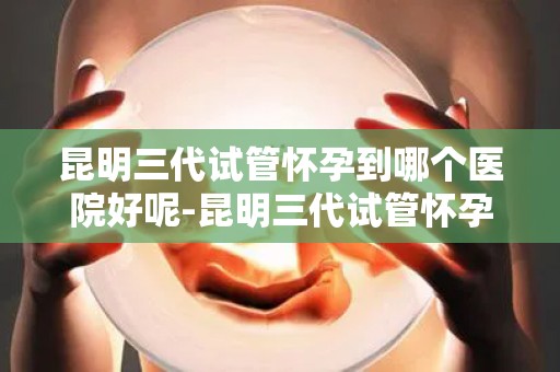 昆明三代试管怀孕到哪个医院好呢-昆明三代试管怀孕,哪家医院更专业? 昆明三代试管怀孕到哪个医院好呢-昆明三代试管怀孕,哪家医院更专业?