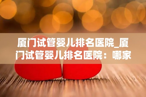 厦门试管婴儿排名医院_厦门试管婴儿排名医院：哪家医院更胜一筹？