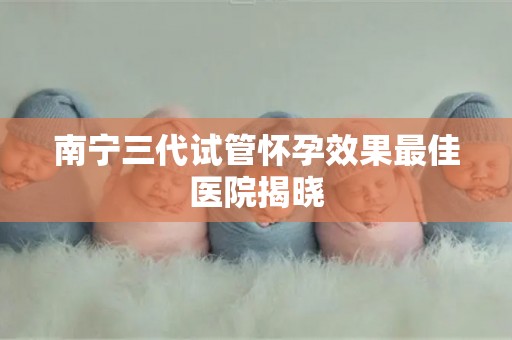 南宁三代试管怀孕效果最佳医院揭晓 南宁三代试管怀孕效果最佳医院揭晓