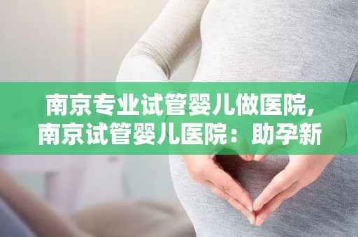 南京专业试管婴儿做医院,南京试管婴儿医院：助孕新希望，孕育生命奇迹