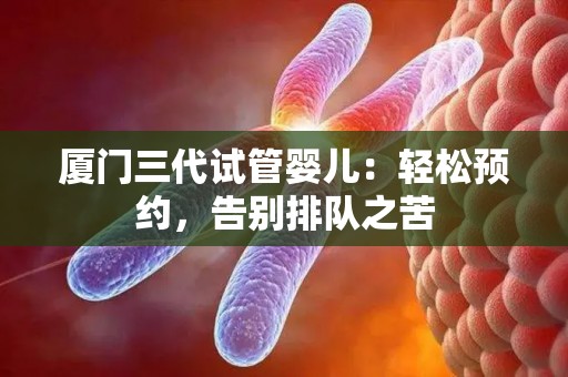 厦门三代试管婴儿：轻松预约，告别排队之苦