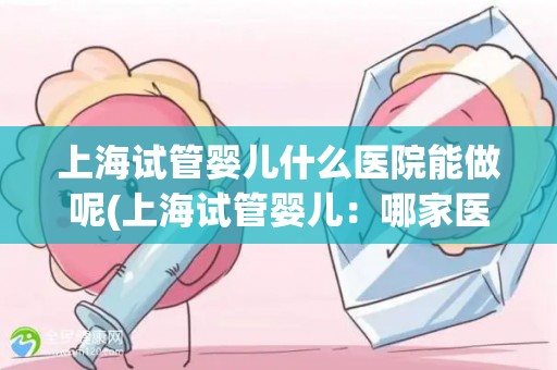 上海试管婴儿什么医院能做呢(上海试管婴儿：哪家医院能做？)