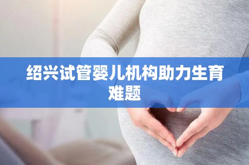 绍兴试管婴儿机构助力生育难题