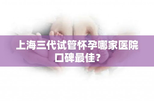 上海三代试管怀孕哪家医院口碑最佳? 上海三代试管怀孕哪家医院口碑最佳?